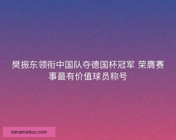 樊振东领衔中国队夺德国杯冠军 荣膺赛事最有价值球员称号