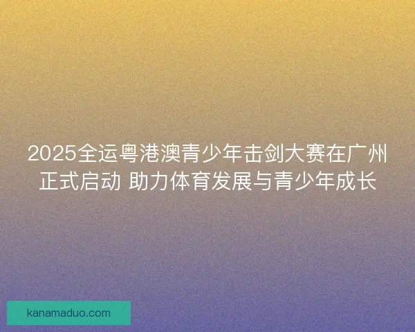 2025全运粤港澳青少年击剑大赛在广州正式启动 助力体育发展与青少年成长