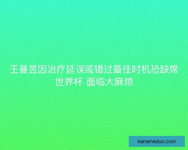 王曼昱因治疗延误或错过最佳时机恐缺席世界杯 面临大麻烦