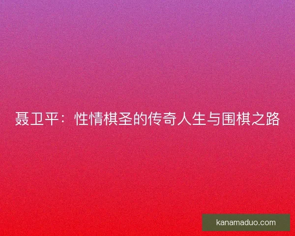 聂卫平：性情棋圣的传奇人生与围棋之路