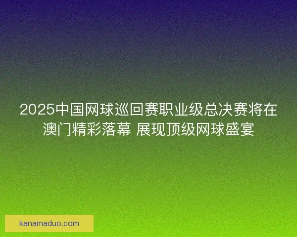 2025中国网球巡回赛职业级总决赛将在澳门精彩落幕 展现顶级网球盛宴