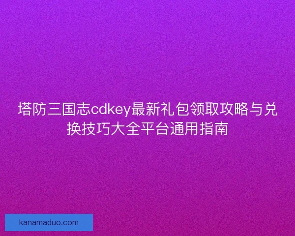 塔防三国志cdkey最新礼包领取攻略与兑换技巧大全平台通用指南