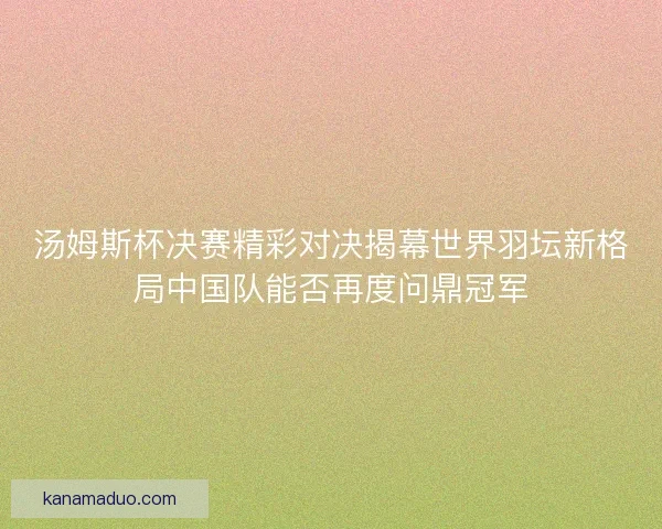 汤姆斯杯决赛精彩对决揭幕世界羽坛新格局中国队能否再度问鼎冠军