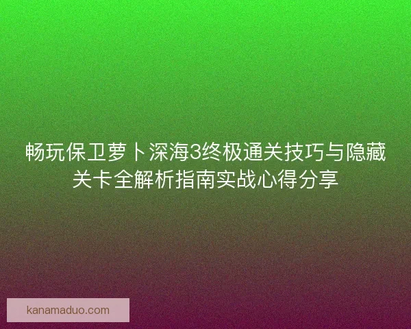 畅玩保卫萝卜深海3终极通关技巧与隐藏关卡全解析指南实战心得分享