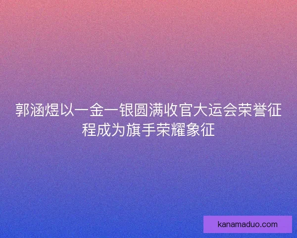 郭涵煜以一金一银圆满收官大运会荣誉征程成为旗手荣耀象征