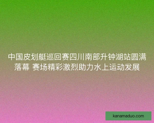 中国皮划艇巡回赛四川南部升钟湖站圆满落幕 赛场精彩激烈助力水上运动发展