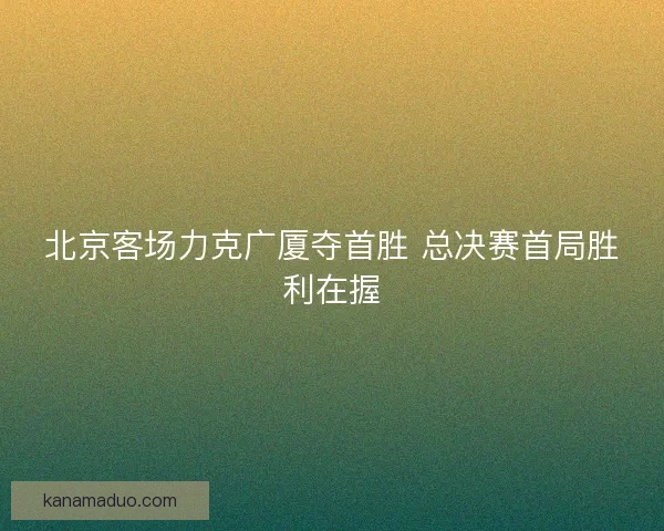 北京客场力克广厦夺首胜 总决赛首局胜利在握