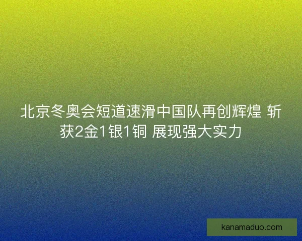 北京冬奥会短道速滑中国队再创辉煌 斩获2金1银1铜 展现强大实力