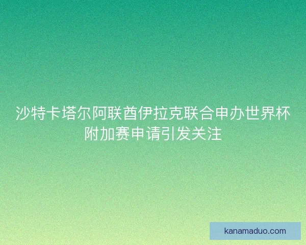 沙特卡塔尔阿联酋伊拉克联合申办世界杯附加赛申请引发关注