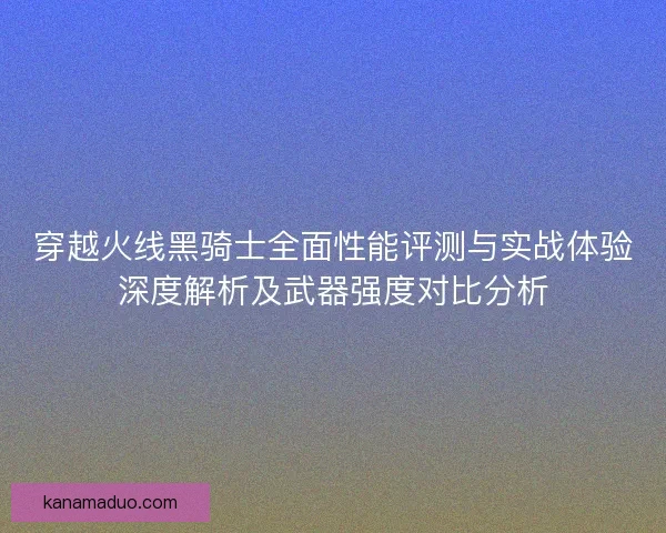穿越火线黑骑士全面性能评测与实战体验深度解析及武器强度对比分析