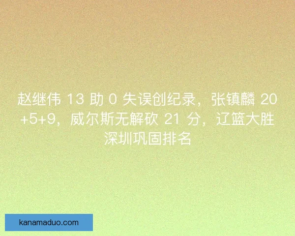 赵继伟 13 助 0 失误创纪录，张镇麟 20+5+9，威尔斯无解砍 21 分，辽篮大胜深圳巩固排名