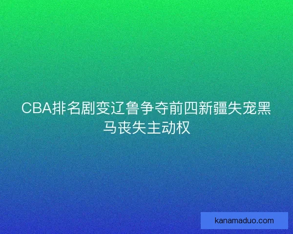 CBA排名剧变辽鲁争夺前四新疆失宠黑马丧失主动权