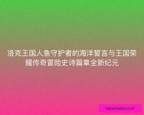 洛克王国人鱼守护者的海洋誓言与王国荣耀传奇冒险史诗篇章全新纪元