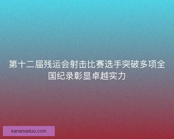 第十二届残运会射击比赛选手突破多项全国纪录彰显卓越实力