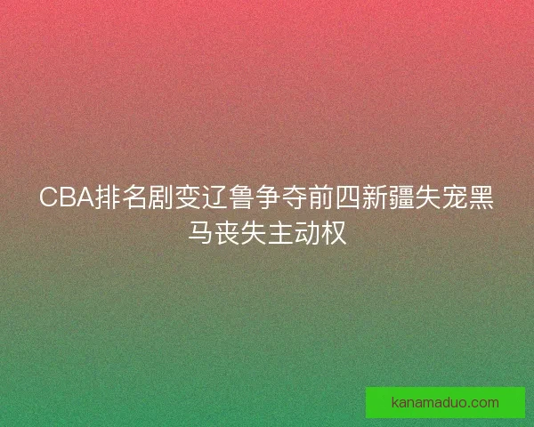 CBA排名剧变辽鲁争夺前四新疆失宠黑马丧失主动权