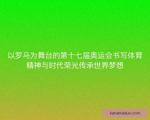 以罗马为舞台的第十七届奥运会书写体育精神与时代荣光传承世界梦想