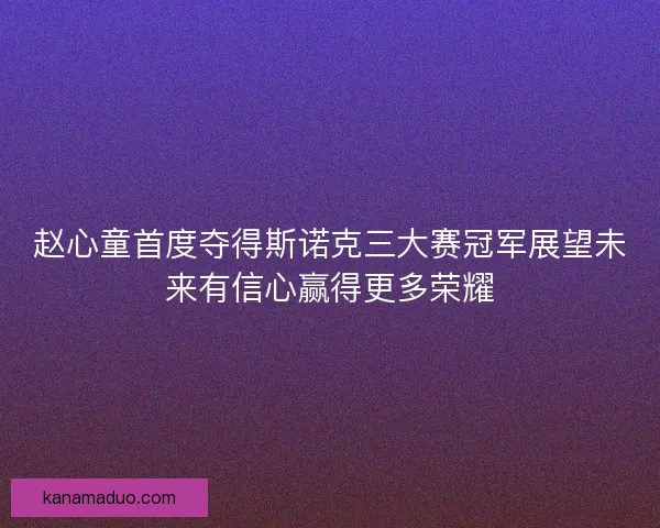 赵心童首度夺得斯诺克三大赛冠军展望未来有信心赢得更多荣耀