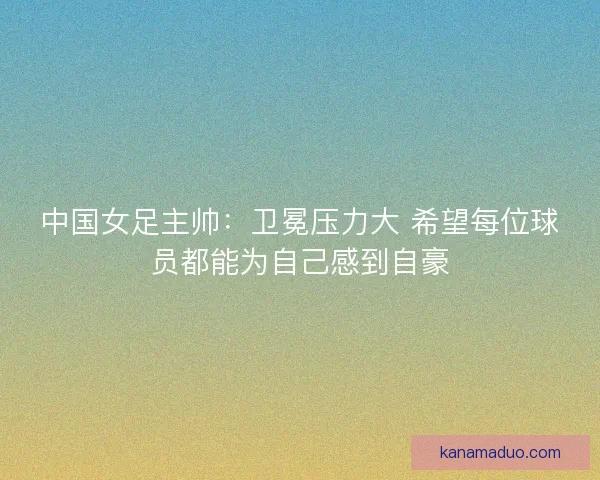 中国女足主帅：卫冕压力大 希望每位球员都能为自己感到自豪