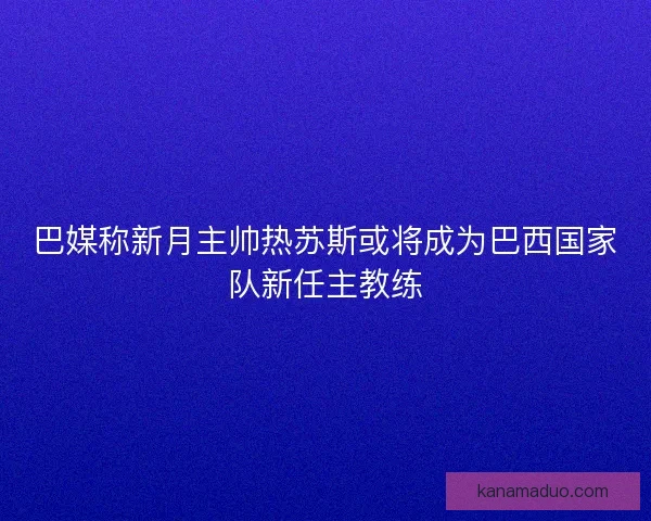 巴媒称新月主帅热苏斯或将成为巴西国家队新任主教练