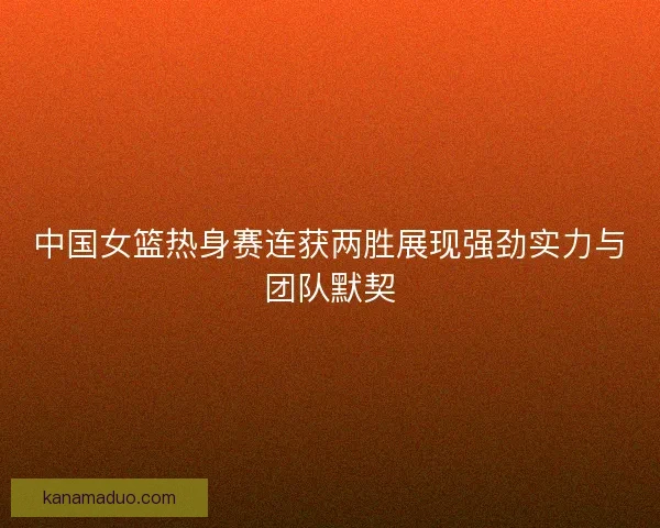 中国女篮热身赛连获两胜展现强劲实力与团队默契