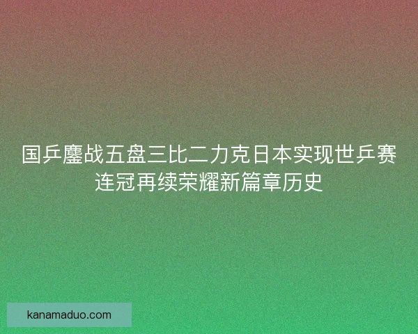 国乒鏖战五盘三比二力克日本实现世乒赛连冠再续荣耀新篇章历史