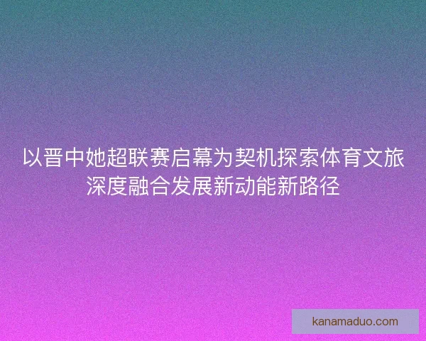 以晋中她超联赛启幕为契机探索体育文旅深度融合发展新动能新路径